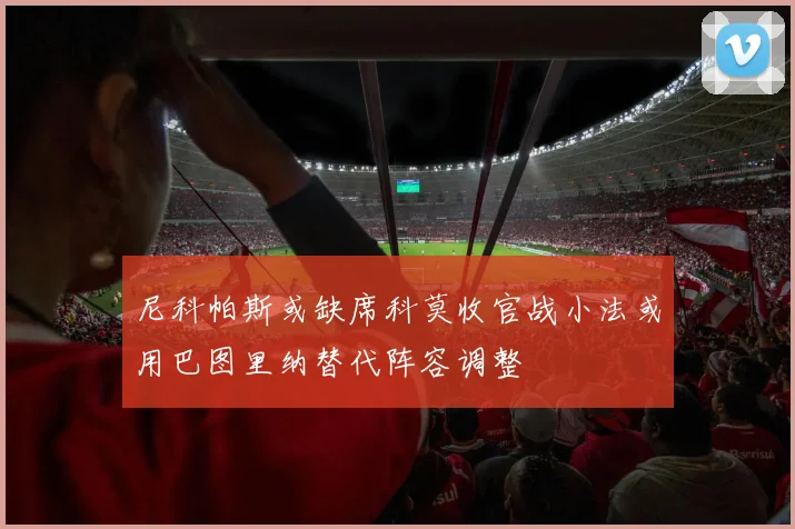 尼科帕斯或缺席科莫收官战小法或用巴图里纳替代阵容调整